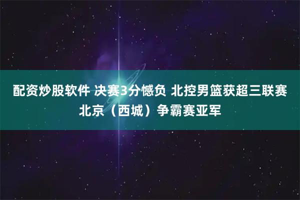配资炒股软件 决赛3分憾负 北控男篮获超三联赛北京（西城）争霸赛亚军