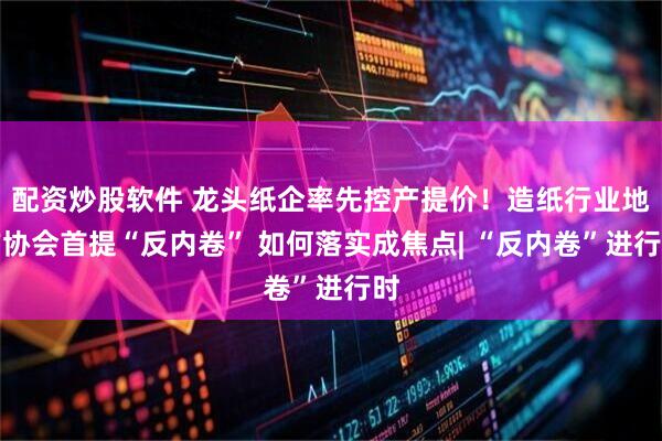 配资炒股软件 龙头纸企率先控产提价！造纸行业地方协会首提“反内卷” 如何落实成焦点| “反内卷”进行时