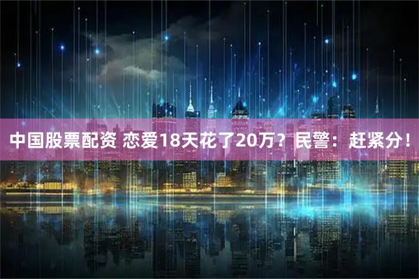中国股票配资 恋爱18天花了20万？民警：赶紧分！