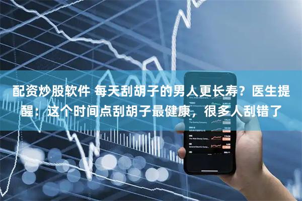 配资炒股软件 每天刮胡子的男人更长寿？医生提醒：这个时间点刮胡子最健康，很多人刮错了