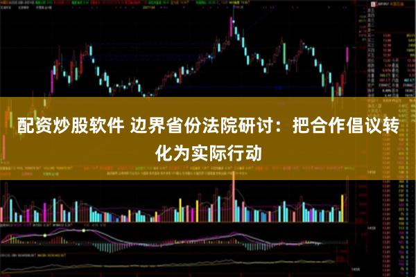 配资炒股软件 边界省份法院研讨：把合作倡议转化为实际行动