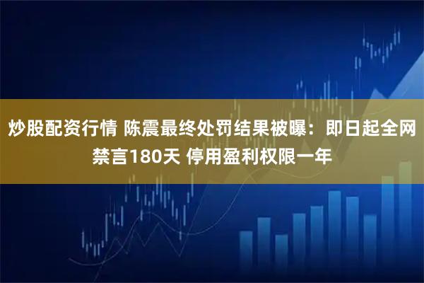 炒股配资行情 陈震最终处罚结果被曝：即日起全网禁言180天 停用盈利权限一年