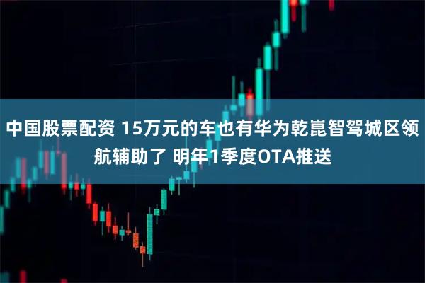 中国股票配资 15万元的车也有华为乾崑智驾城区领航辅助了 明年1季度OTA推送