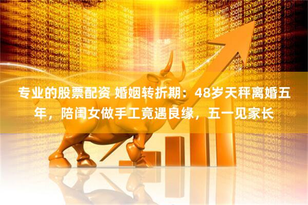 专业的股票配资 婚姻转折期：48岁天秤离婚五年，陪闺女做手工竟遇良缘，五一见家长