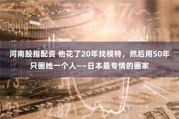 河南股指配资 他花了20年找模特，然后用50年只画她一个人——日本最专情的画家