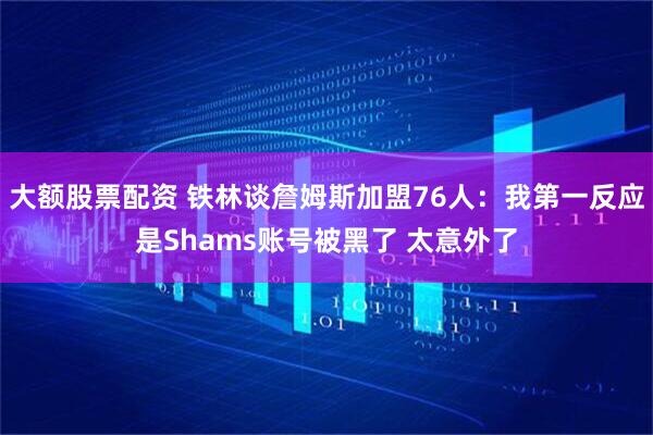 大额股票配资 铁林谈詹姆斯加盟76人：我第一反应是Shams账号被黑了 太意外了