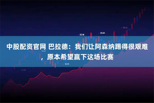 中股配资官网 巴拉德：我们让阿森纳踢得很艰难，原本希望赢下这场比赛