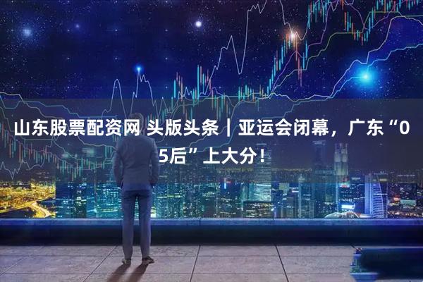山东股票配资网 头版头条｜亚运会闭幕，广东“05后”上大分！